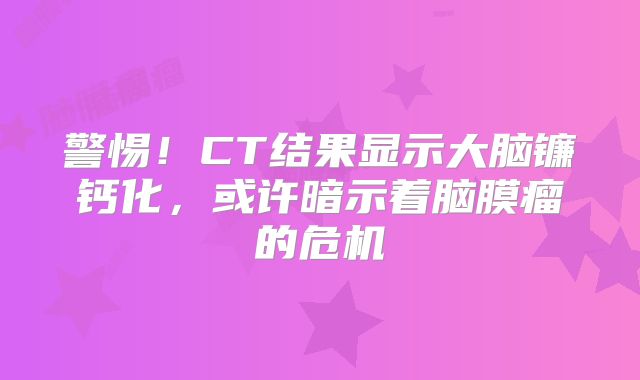 警惕！CT结果显示大脑镰钙化，或许暗示着脑膜瘤的危机