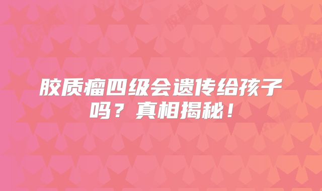 胶质瘤四级会遗传给孩子吗？真相揭秘！
