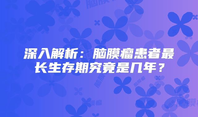 深入解析：脑膜瘤患者最长生存期究竟是几年？