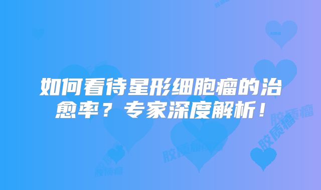 如何看待星形细胞瘤的治愈率？专家深度解析！