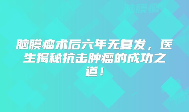 脑膜瘤术后六年无复发，医生揭秘抗击肿瘤的成功之道！