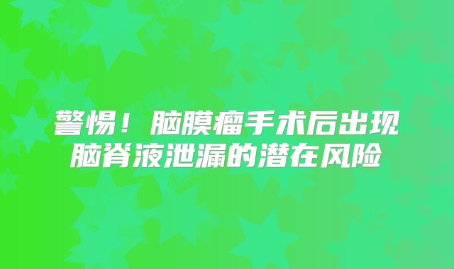 警惕！脑膜瘤手术后出现脑脊液泄漏的潜在风险