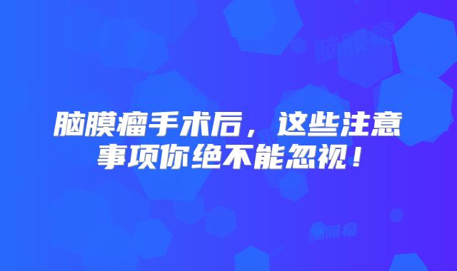 脑膜瘤手术后，这些注意事项你绝不能忽视！