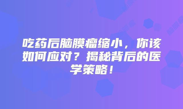 吃药后脑膜瘤缩小，你该如何应对？揭秘背后的医学策略！