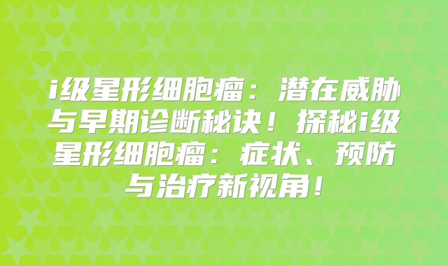 i级星形细胞瘤：潜在威胁与早期诊断秘诀！探秘i级星形细胞瘤：症状、预防与治疗新视角！