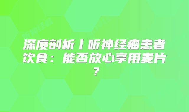 深度剖析丨听神经瘤患者饮食：能否放心享用麦片？