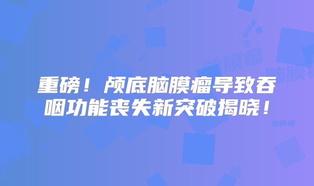 重磅！颅底脑膜瘤导致吞咽功能丧失新突破揭晓！