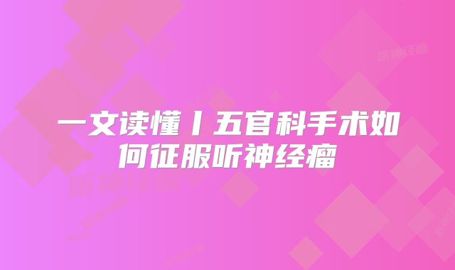 一文读懂丨五官科手术如何征服听神经瘤