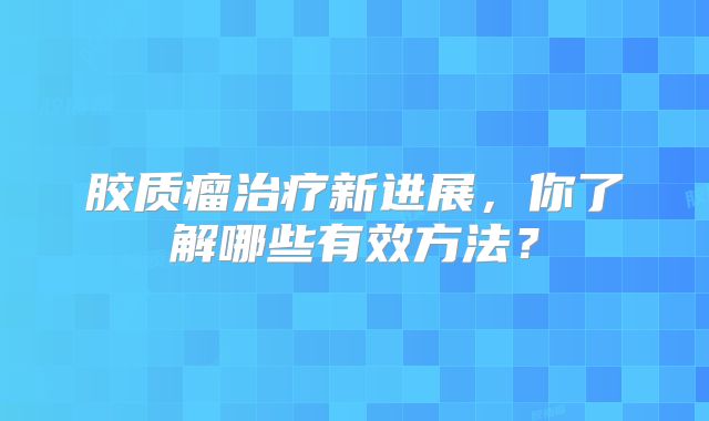 胶质瘤治疗新进展，你了解哪些有效方法？