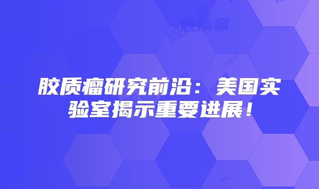 胶质瘤研究前沿：美国实验室揭示重要进展！