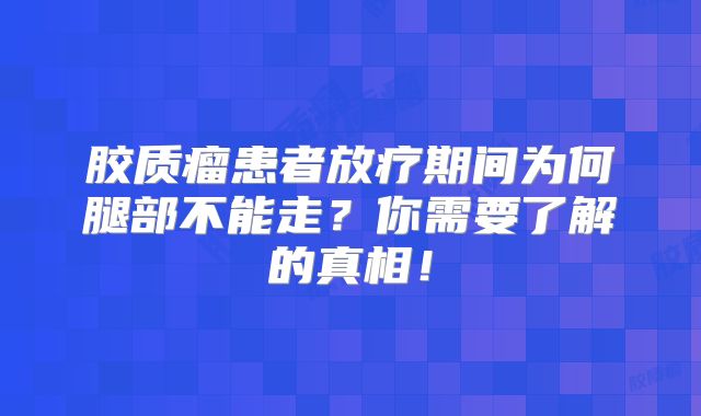 胶质瘤患者放疗期间为何腿部不能走？你需要了解的真相！