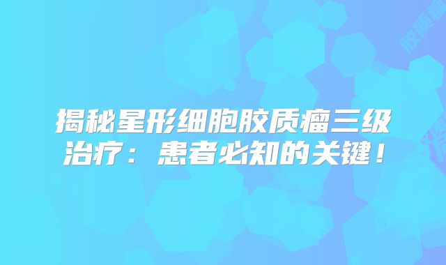 揭秘星形细胞胶质瘤三级治疗：患者必知的关键！