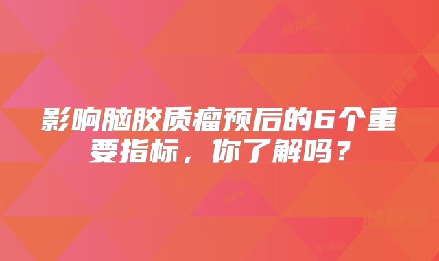 影响脑胶质瘤预后的6个重要指标，你了解吗？