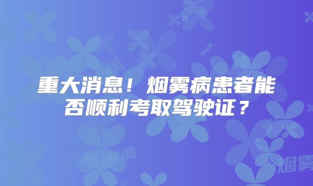 重大消息！烟雾病患者能否顺利考取驾驶证？