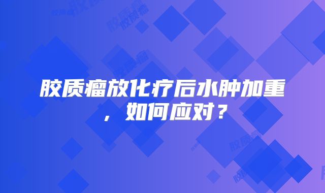 胶质瘤放化疗后水肿加重，如何应对？