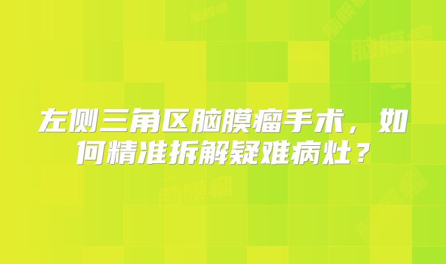 左侧三角区脑膜瘤手术，如何精准拆解疑难病灶？