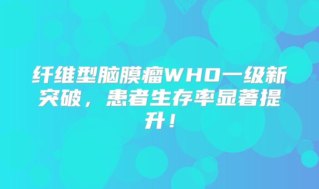 纤维型脑膜瘤WHO一级新突破，患者生存率显著提升！
