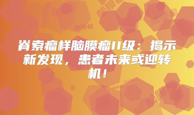 脊索瘤样脑膜瘤II级：揭示新发现，患者未来或迎转机！