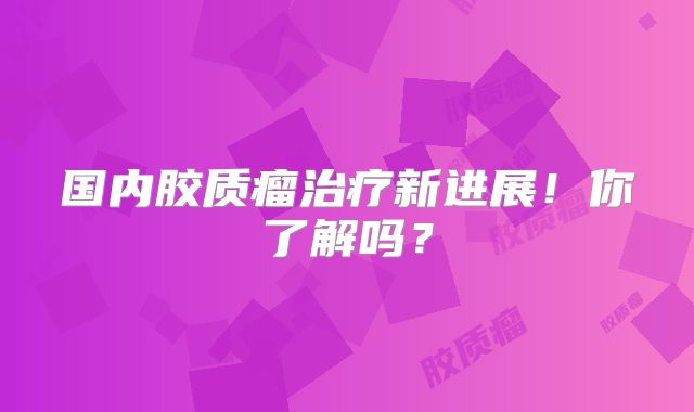 国内胶质瘤治疗新进展！你了解吗？