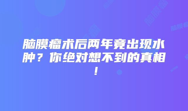 脑膜瘤术后两年竟出现水肿？你绝对想不到的真相！