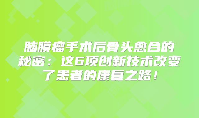 脑膜瘤手术后骨头愈合的秘密：这6项创新技术改变了患者的康复之路！