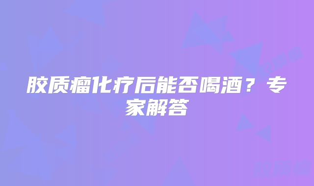 胶质瘤化疗后能否喝酒？专家解答
