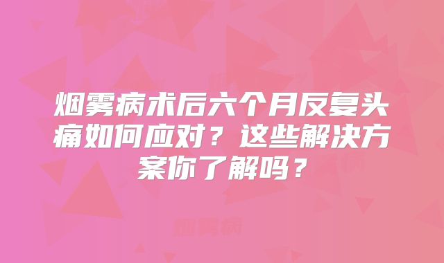 烟雾病术后六个月反复头痛如何应对？这些解决方案你了解吗？
