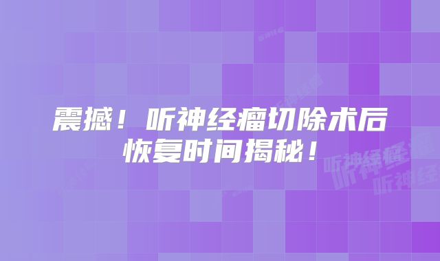 震撼！听神经瘤切除术后恢复时间揭秘！