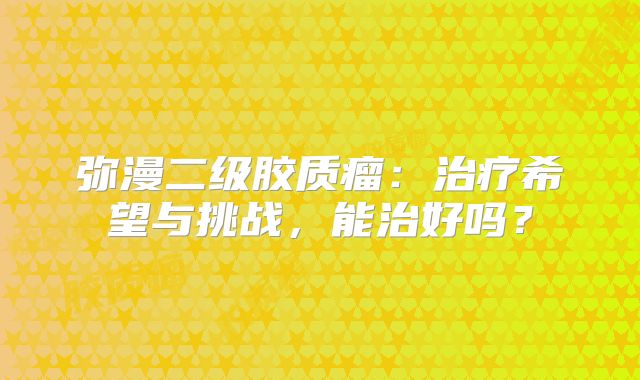 弥漫二级胶质瘤：治疗希望与挑战，能治好吗？