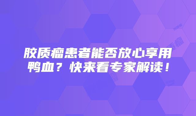 胶质瘤患者能否放心享用鸭血？快来看专家解读！