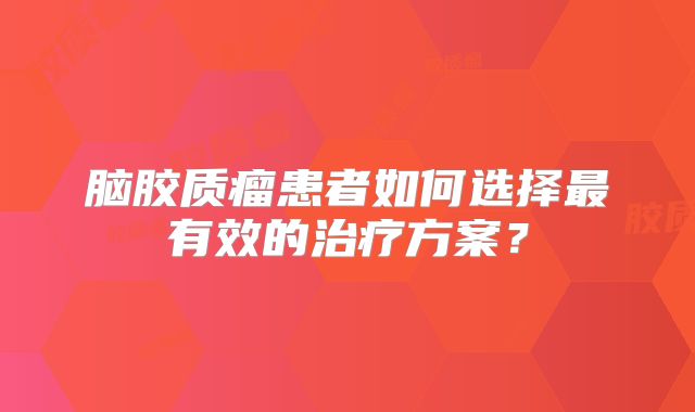 脑胶质瘤患者如何选择最有效的治疗方案？