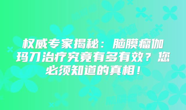 权威专家揭秘：脑膜瘤伽玛刀治疗究竟有多有效？您必须知道的真相！
