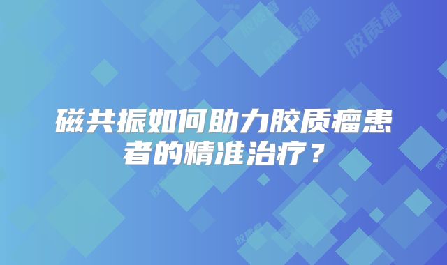 磁共振如何助力胶质瘤患者的精准治疗？