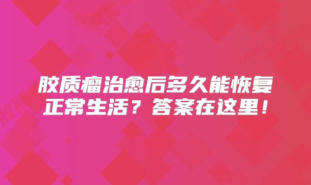 胶质瘤治愈后多久能恢复正常生活？答案在这里！