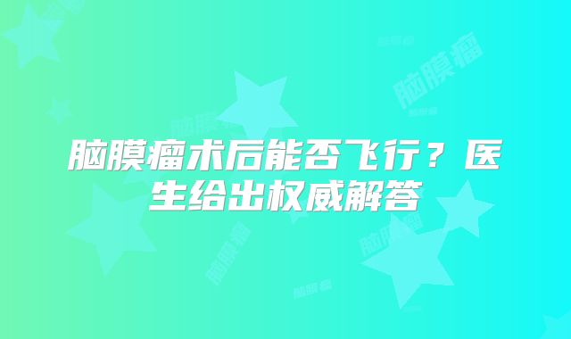 脑膜瘤术后能否飞行？医生给出权威解答