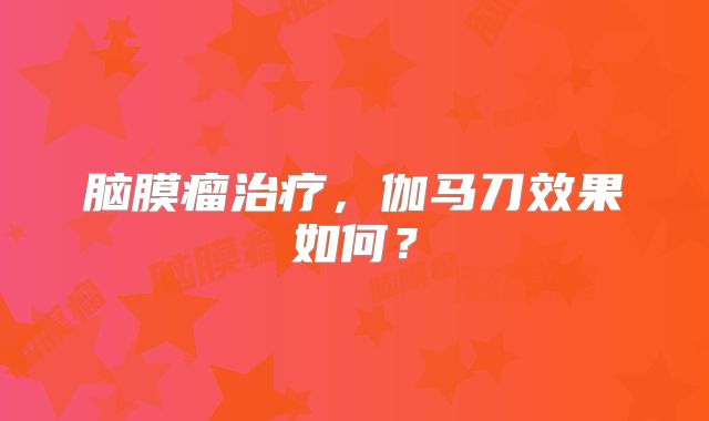脑膜瘤治疗，伽马刀效果如何？