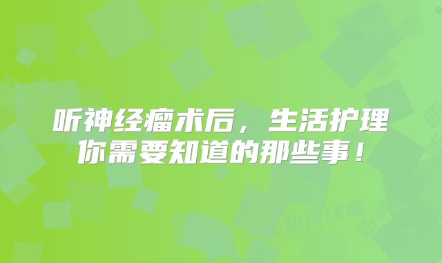 听神经瘤术后，生活护理你需要知道的那些事！