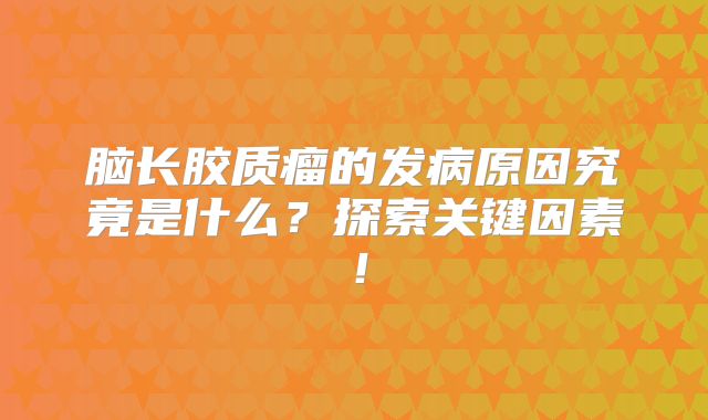 脑长胶质瘤的发病原因究竟是什么？探索关键因素！