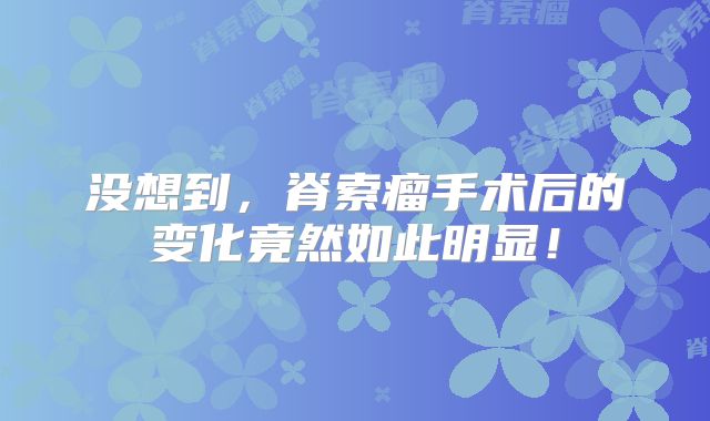 没想到，脊索瘤手术后的变化竟然如此明显！