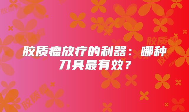 胶质瘤放疗的利器：哪种刀具最有效？