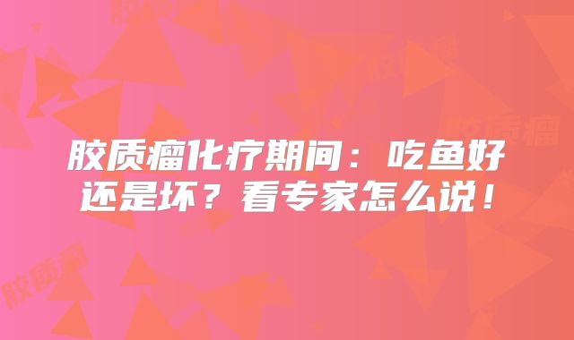 胶质瘤化疗期间：吃鱼好还是坏？看专家怎么说！