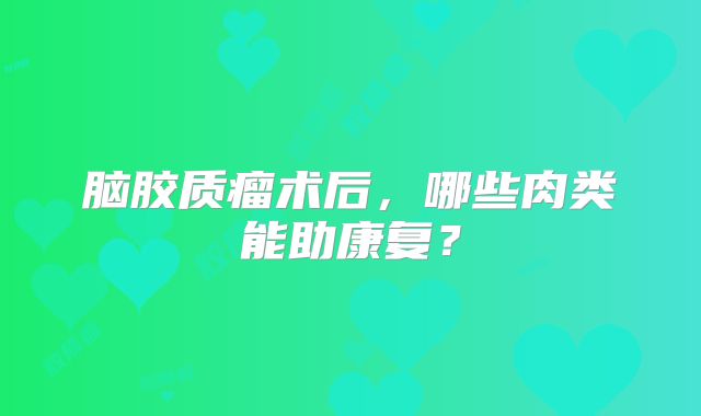脑胶质瘤术后，哪些肉类能助康复？