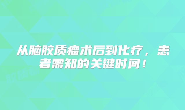 从脑胶质瘤术后到化疗，患者需知的关键时间！