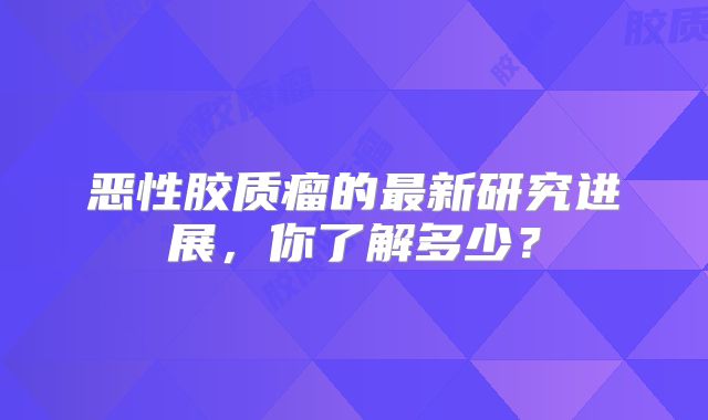 恶性胶质瘤的最新研究进展，你了解多少？