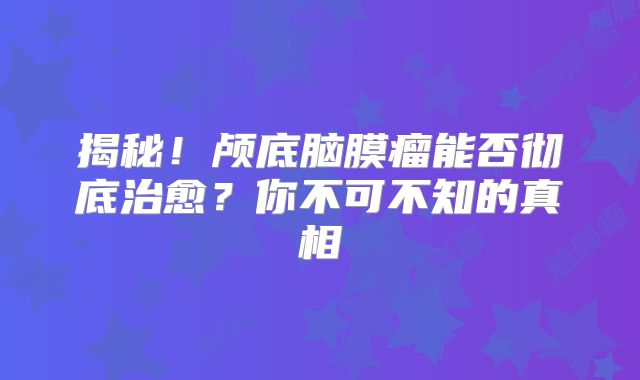 揭秘！颅底脑膜瘤能否彻底治愈？你不可不知的真相