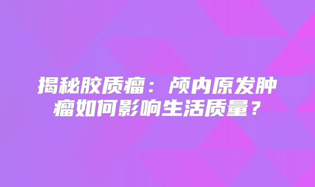 揭秘胶质瘤：颅内原发肿瘤如何影响生活质量？