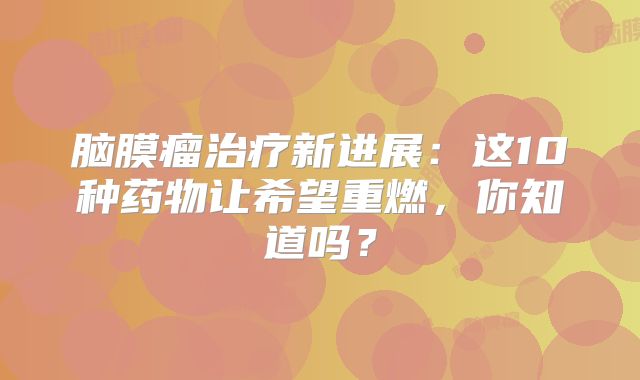 脑膜瘤治疗新进展：这10种药物让希望重燃，你知道吗？