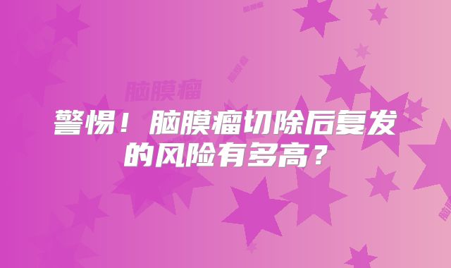 警惕！脑膜瘤切除后复发的风险有多高？