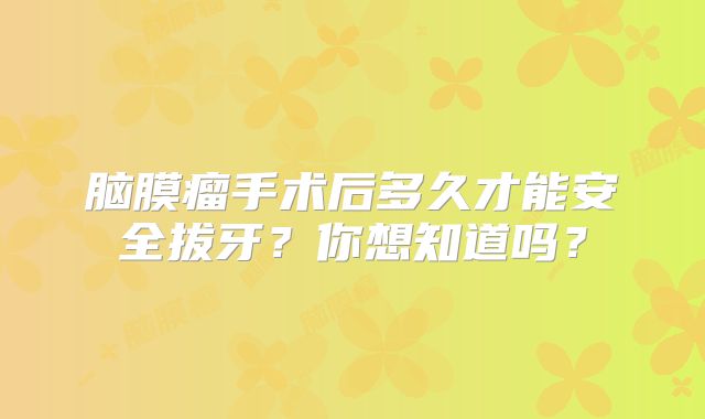 脑膜瘤手术后多久才能安全拔牙？你想知道吗？