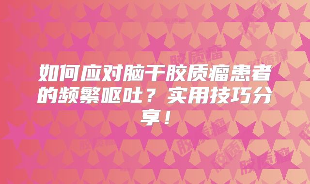 如何应对脑干胶质瘤患者的频繁呕吐？实用技巧分享！